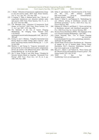 International Journal of Modern Engineering Research (IJMER)
              www.ijmer.com              Vol.2, Issue.6, Nov-Dec. 2012 pp-4577-4586       ISSN: 2249-6645
[31] J. Bialek, “Allocation of transmission supplementary charge   [38] Strbac G. and Jenkins N., Network Security of the Future
     to real and reactive loads”, IEEE Trans. Power Systems,            UK,      PIU,      U.K.,    2001.    [Online].      Available:
     Vol. 13, no. 3, pp. 749 – 754, Aug. 1998.                          http://www.tyndall.        uea.ac.uk       /research/theme2/
[32] P. Jiuping, Y. Teklu, S. Rahman and K. Jun, “ Review of            Network_Security_ UMIST.pdf.
     usage-based transmission cost allocation methods under        [39] Mutale J., Strbac G., and Pudjianto D., “Methodology for
     open access”, IEEE Trans. Power Systems, Vol. 15, no. 4,           cost reflective pricing of distribution networks with
     pp. 1218–1224, Nov.2000.                                           distributed generation,”” in Proc. IEEE Power Eng. Soc.
[33] J.W. Marangon Lima, “Allocation of transmission fixed              General Meeting, 2007.
     charges: an overview”, IEEE Trans. Power Systems, Vol.        [40] Pudjianto D., Strbac G. and Mutale J., “Access and pricing
     11, no. 3, pp. 1409 – 1418, Aug. 1996.                             of distribution network with distributed generation,” in
[34] The Statement of the Use of System Charging                        Proc. IEEE Power Eng. Soc. General Meeting, 2007.
     Methodology, the Charging Team. National Grid,                [41] Western Power Distribution (WPD), “The Statement of the
     U.K.[Online].                                   Http//www.         Use of System Charging Methodology”, April 2007.
     nationalgrid.com/uk/indifo/charging/pdfs.UoSC_Apr_03_(I       [42] Central Networks East, “Use of System Charging
     3R0).pdf.                                                          Methodology”,                                 ttp://www.eon-
[35] Furong Li and E. Matlotse, “Long-Run Incremental Cost              k.com/downloads/CN_East_UoS_methodology_statement_
     Pricing Based on Nodal Voltage Spare Capacity”, IEEE               Apr08.pdf, 7th April 2008.
     Power and Energy Society General Meeting, pp. 1 – 5, 20-      [43] Scottish Hydro Electric Power Distribution plc, “Statement
     24 July 2008.                                                      of charges for use of Scottish Hydro Electric Power
[36] Matlotse E. and Furong Li, “Long-run incremental cost              Distribution PLC‟s Electricity Distribution Network”,
     pricing for the use of network reactive power compensation         http://www.ssepd.co.uk, 1st April 2008.
     devices for systems with different R/X ratios”, IEEE PES      [44] Berg S.V., Adams J. and Niekum B., “Power factors and
     General Meeting, pp. 1-8, 26-30 July 2009.                         the efficient pricing and production of reactive power”, The
[37] Hui Yi Heng, Furong Li and Xifan Wang, “Charging for               Energy Journal, Vol. 4, pp. 93-102.
     Network Security Based on Long-Run Incremental Cost           [45] “IEEE            14         Bus          Test          Data”,
     Pricing”, IEEE Trans. Power Syst., vol. 24, no. 4, pp.             Avalable:http://www.ee.washington.edu
     1686–1693, Nov. 2009.




                                                            www.ijmer.com                                                4586 | Page
 