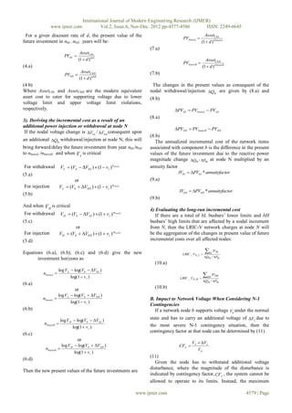 International Journal of Modern Engineering Research (IJMER)
                www.ijmer.com                  Vol.2, Issue.6, Nov-Dec. 2012 pp-4577-4586       ISSN: 2249-6645
 For a given discount rate of d, the present value of the                                            AssetCbL
                                                                                      PVbnewL 
future investment in nbL / nbH years will be:                                                      (1  d ) nbnewL
                                                                     (7.a)
                                 AssetCbL
                         PVbL 
                                (1  d ) nbL                                                            AssetCbH
                                                                                      PVbnewH 
(4.a)                                                                                                 (1  d ) nbnewH
                                     AssetCbH                        (7.b)
                         PVbH 
                                    (1  d ) nbH
(4.b)                                                                 The changes in the present values as consequent of the
Where AssetCbL and AssetCbH are the modern equivalent                nodal withdrawal/injection QIn are given by (8.a) and
asset cost to cater for supporting voltage due to lower              (8.b)
voltage limit and upper voltage limit violations,
respectively.                                                                    PVbL  PVbnewL  PV Lb
                                                                     (8.a)
3). Deriving the incremental cost as a result of an
additional power injection or withdrawal at node N
                                                                                 PVbH  PVbnewH  PVbH
 If the nodal voltage change is VbL / VbH consequent upon
                                                                     (8.b)
an additional QIn withdrawal/injection at node N, this will            The annualized incremental cost of the network items
bring forward/delay the future investment from year nbL/nbH          associated with component b is the difference in the present
to nbnewL /nbnewH and when V L is critical                           values of the future investment due to the reactive power
                                                                     magnitude change QIn / PIn at node N multiplied by an
For withdrawal         VL  (Vb  VbL )  (1  vr ) nbnewL          annuity factor
(5.a)                                                                              IVbL  PVbL * annuityfactor
                             or                                      (9.a)
For injection         VL  (Vb  VbH )  (1  vr ) nbnewL
                                                                                   IVbH  PVbH * annuityfactor
(5.b)
                                                                     (9.b)
And when V H is critical
                                                                     4) Evaluating the long-run incremental cost
 For withdrawal VH  (Vb  VbL )  (1  vr ) nbnewH                    If there are a total of bL busbars’ lower limits and bH
(5.c)                                                                busbars’ high limits that are affected by a nodal increment
                         or                                          from N, then the LRIC-V network charges at node N will
 For injection   VH  (Vb  VbH )  (1  vr ) nbnewH                be the aggregation of the changes in present value of future
(5.d)                                                                incremental costs over all affected nodes:

Equations (6.a), (6.b), (6.c) and (6.d) give the new                                 LRIC _ VN , L 
                                                                                                        bL IVbL
                                                                                                       QIn / PIn
       investment horizons as
                                                                       (10.a)
                      log V L  log(Vb  VbL )
           nbnewL                                                                                     bH IVbH
                              log(1  v r )                                         LRIC _ VN , H 
                                                                                                       QIn / PIn
(6.a)
                               or                                      (10.b)
                   log V L  log(Vb  VbH )
          nbnewL                                                    B. Impact to Network Voltage When Considering N-1
                           log(1  v r )
                                                                     Contingencies
(6.b)                                                                  If a network node b supports voltage Vb under the normal
                       log V H  log(Vb  VbL )                     state and has to carry an additional voltage of VL due to
           nbnewH                                                   the most severe N-1 contingency situation, then the
                               log(1  v r )
                                                                     contingency factor at that node can be determined by (11)
(6.c)
                                 or
                                                                                            Vb  V L
                        log V H  log(Vb  VbH )                                  CFL 
            nbnewH                                                                            Vb
                                log(1  v r )
                                                                     (11)
(6.d)
                                                                        Given the node has to withstand additional voltage
                                                                     disturbance, where the magnitude of the disturbance is
Then the new present values of the future investments are
                                                                     indicated by contingency factor, CFL , the system cannot be
                                                                     allowed to operate to its limits. Instead, the maximum

                                                              www.ijmer.com                                             4579 | Page
 