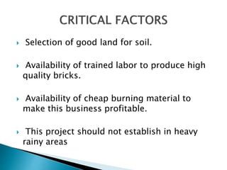  Selection of good land for soil.
 Availability of trained labor to produce high
quality bricks.
 Availability of cheap burning material to
make this business profitable.
 This project should not establish in heavy
rainy areas
 