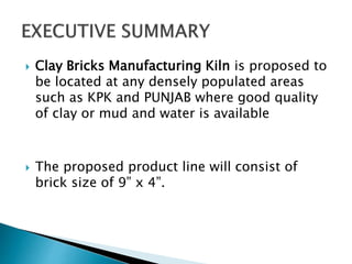  Clay Bricks Manufacturing Kiln is proposed to
be located at any densely populated areas
such as KPK and PUNJAB where good quality
of clay or mud and water is available
 The proposed product line will consist of
brick size of 9” x 4”.
 