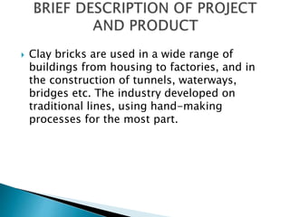  Clay bricks are used in a wide range of
buildings from housing to factories, and in
the construction of tunnels, waterways,
bridges etc. The industry developed on
traditional lines, using hand-making
processes for the most part.
 