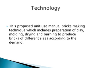  This proposed unit use manual bricks making
technique which includes preparation of clay,
molding, drying and burning to produce
bricks of different sizes according to the
demand.
 