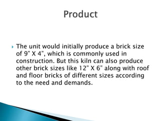  The unit would initially produce a brick size
of 9” X 4”, which is commonly used in
construction. But this kiln can also produce
other brick sizes like 12” X 6” along with roof
and floor bricks of different sizes according
to the need and demands.
 