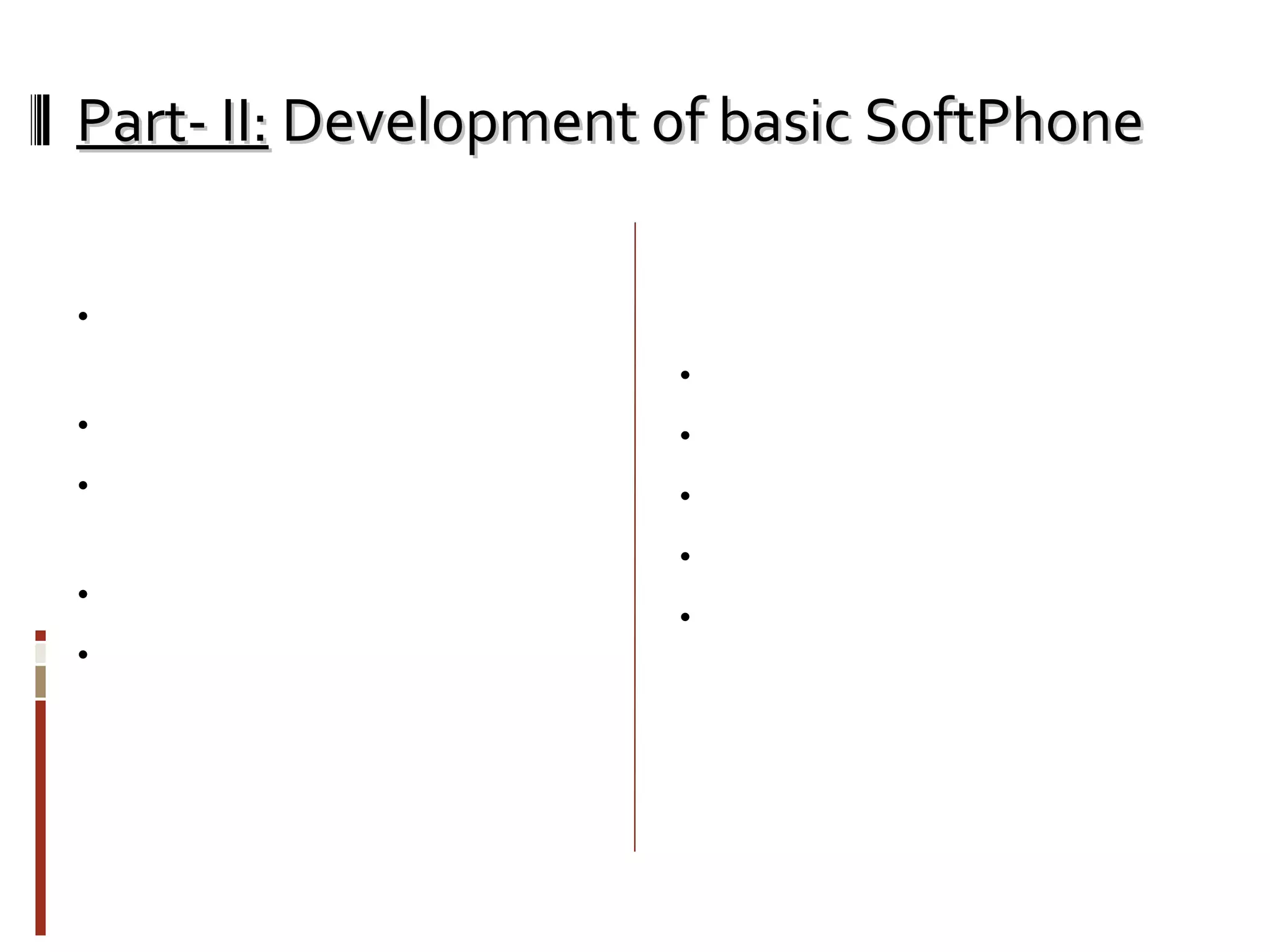 Part- II:  Development of basic SoftPhone Functionality: Basic SIP softphone client (like k-lite,sjphone etc) Can Register with any SIP server Can receive/make calls from/to SIP enabled phones. Audio codec used: G.729 Can add/modify program to achieve more functionality like call forwarding, conferencing, video chat and many more. Programming Facts for this project: Operating System: Win Vista portSIP SDK for Microsoft .NET Programming Language: C# IDE: Microsoft Visual Studio 2008 Couldn’t have been really possible without help of portSIP SDK documentation. 
