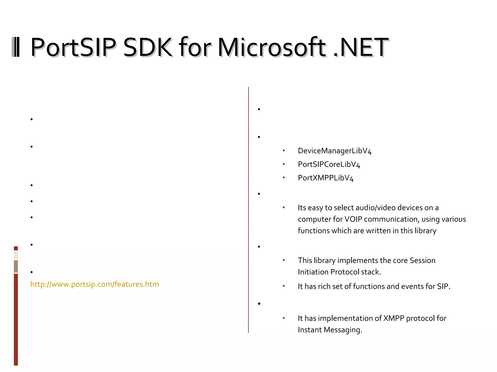 PortSIP SDK for Microsoft .NET Basic Features: Support platforms: Windows 2000/XP/2003/Vista, Windows Mobile 5/6, Nokia S60 3rd FP2.  Support servers: Cisco CallManager, Open SER,  SER, Asterisk, Portaone, Radvision, Nortel, Rainbow, Avaya and other SIP Platforms.  Audio call: G.711 aLaw/uLaw, GSM, iLBC, G723.1, G729. Video call: H263, H263-1998, H264.  Call transfer: Attended transfer, Blind transfer. Call forwading, Call hold, mute speaker, mute microphone IM Support: SIMPLE(Presence, Subscribe, Pager message) and XMPP.  For full features please see  http://www.portsip.com/features.htm Architecture: SIP SDK for Microsoft.Net. It is easy to use with c# language once it is understood. Contains 3 main libraries DeviceManagerLibV4  PortSIPCoreLibV4  PortXMPPLibV4 DeviceManagerLibV: Its easy to select audio/video devices on a computer for VOIP communication, using various functions which are written in this library  PortSIPCoreLibV4  This library implements the core Session Initiation Protocol stack. It has rich set of functions and events for SIP . PortXMPPLibV4 It has implementation of XMPP protocol for Instant Messaging. 