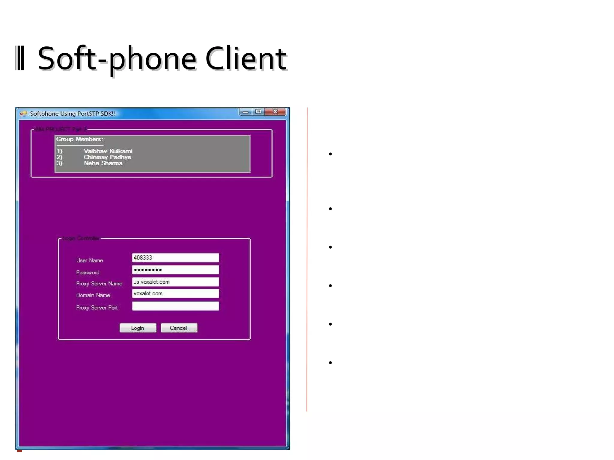 Soft-phone Client Welcome Screen: You need to enter your username, password, proxy server name, domain name of proxy server, proxy server port number (If any). You must have account for any SIP server to use this softphone. We used www.voxalot.com username/password for our testing purpose. If username/password is correct, it will try to register it on SIP proxy server you provided. If registration is successful, you can make/receive calls from SIP enabled devices. To authentication and registration we used initialize() and registerServer() functions from portSIP SDK. 