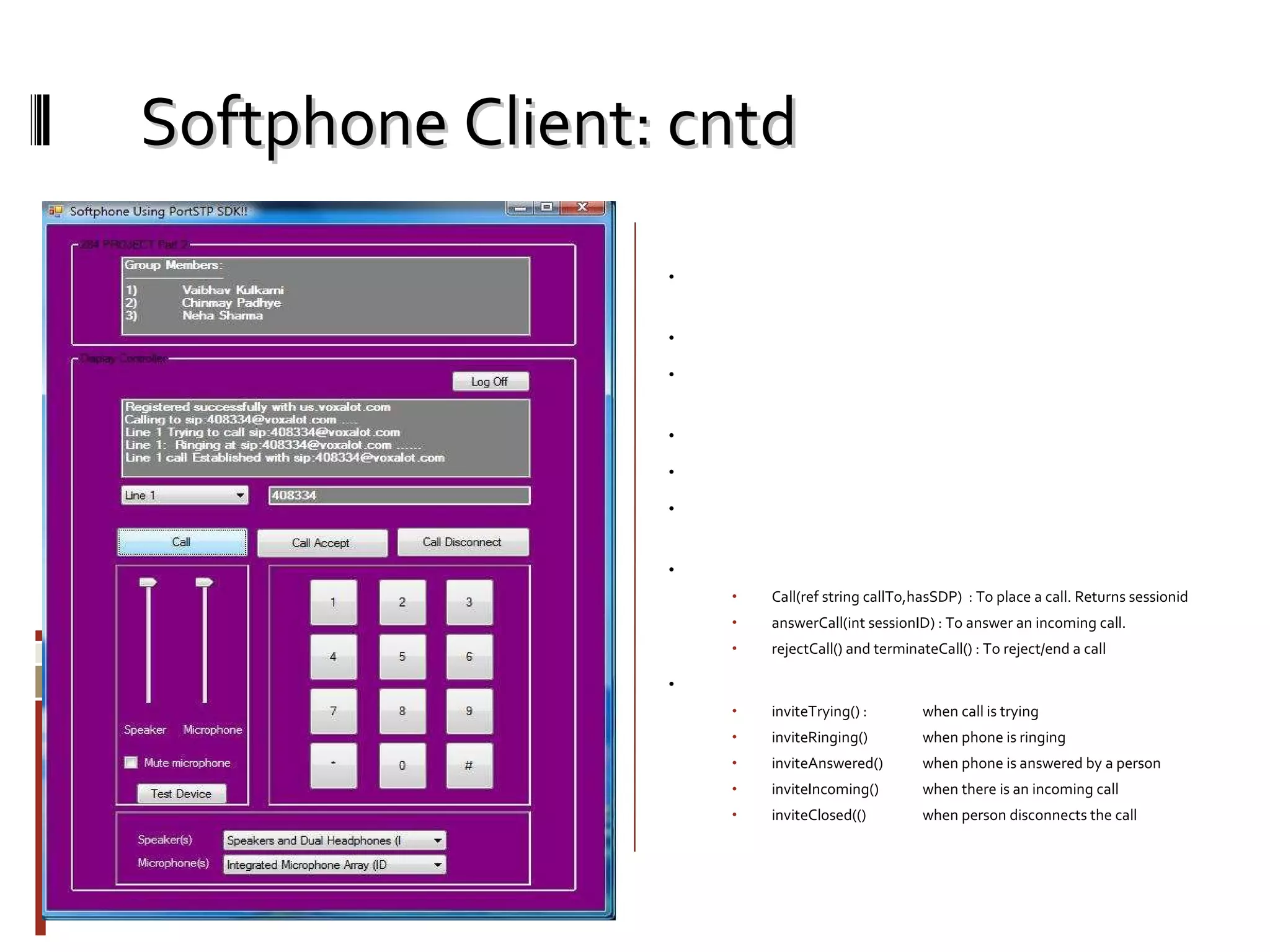 Softphone Client: cntd Phone Screen: Once you are successful authenticated and registered, you will see this screen. You can make call or received calls from sip enabled devices now. Here we are trying to call ‘408334’ which is also a registered number of voxalot. You can see the log of the various events occuring. Same way it will give you notification for incoming call. We have used following main functions and events from portSIP SDK to make this achieved. Methods Call(ref string callTo,hasSDP)  : To place a call. Returns sessionid answerCall(int sessionID) : To answer an incoming call. rejectCall() and terminateCall() : To reject/end a call Events: inviteTrying() :  when call is trying inviteRinging()  when phone is ringing inviteAnswered() when phone is answered by a person inviteIncoming() when there is an incoming call inviteClosed(() when person disconnects the call 