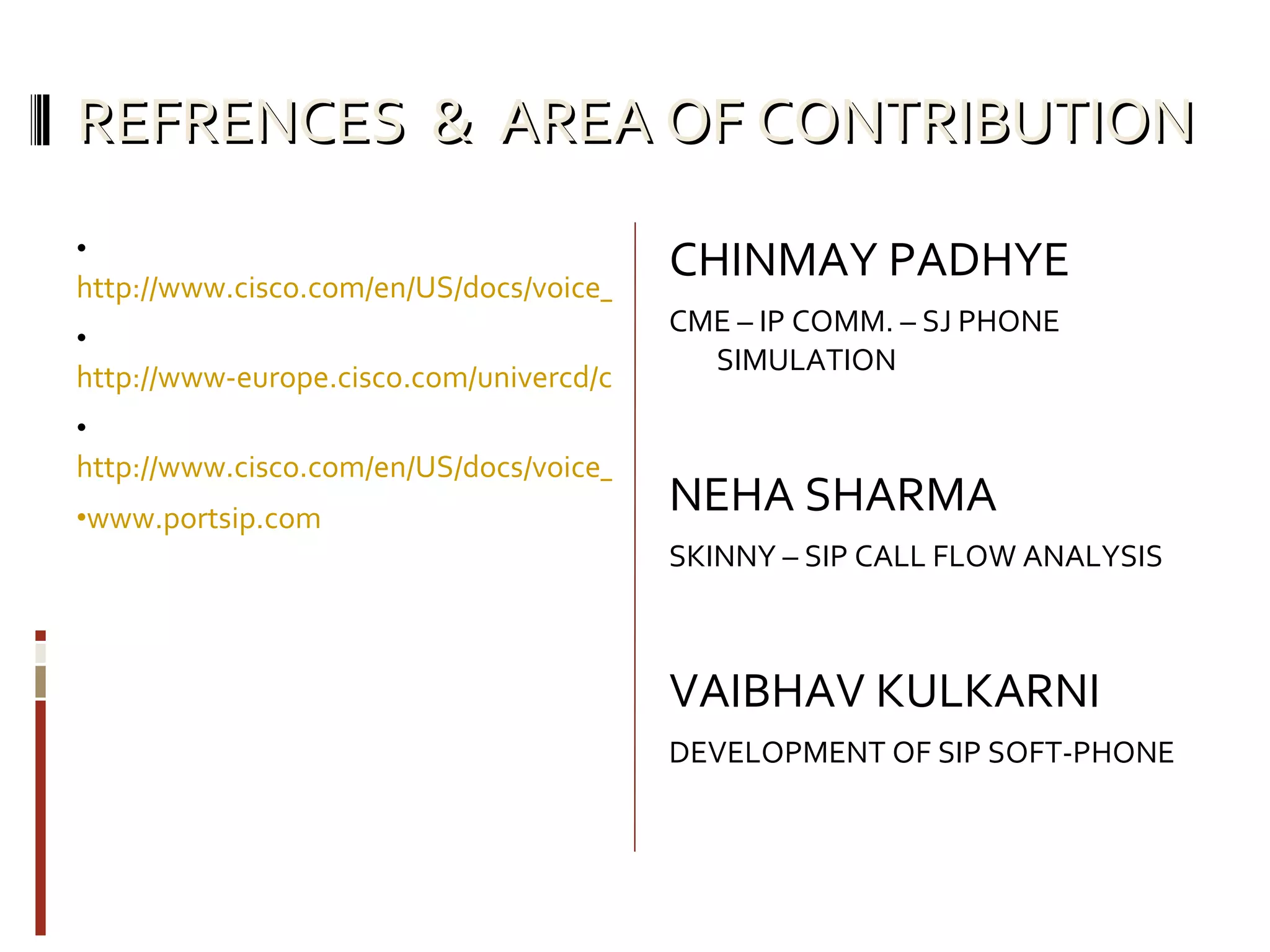 REFRENCES  &  AREA OF CONTRIBUTION http://www.cisco.com/en/US/docs/voice_ip_comm/cucme/srnd/design/guide/dialplan.html http://www-europe.cisco.com/univercd/cc/td/doc/product/software/ios122/122sup/122csum/csum3/122cvvf/vsf_r.htm#1736728 http://www.cisco.com/en/US/docs/voice_ip_comm/cusrst/admin/srst/configuration/guide/srstsa.html www.portsip.com CHINMAY PADHYE CME – IP COMM. – SJ PHONE SIMULATION NEHA SHARMA SKINNY – SIP CALL FLOW ANALYSIS VAIBHAV KULKARNI DEVELOPMENT OF SIP SOFT-PHONE 