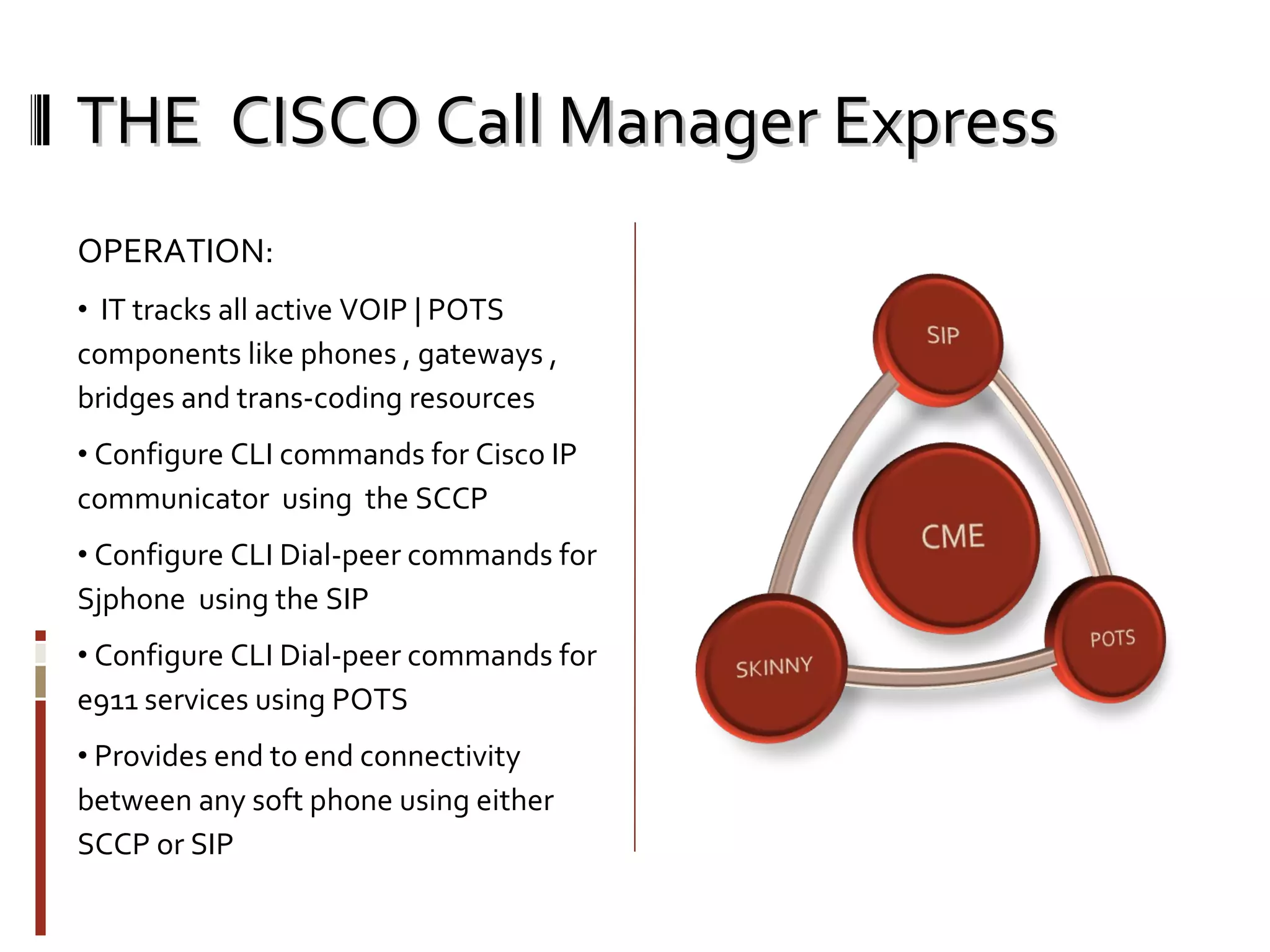 THE  CISCO Call Manager Express OPERATION: IT tracks all active VOIP | POTS components like phones , gateways , bridges and trans-coding resources Configure CLI commands for Cisco IP communicator  using  the SCCP Configure CLI Dial-peer commands for Sjphone  using the SIP Configure CLI Dial-peer commands for e911 services using POTS Provides end to end connectivity between any soft phone using either SCCP or SIP  
