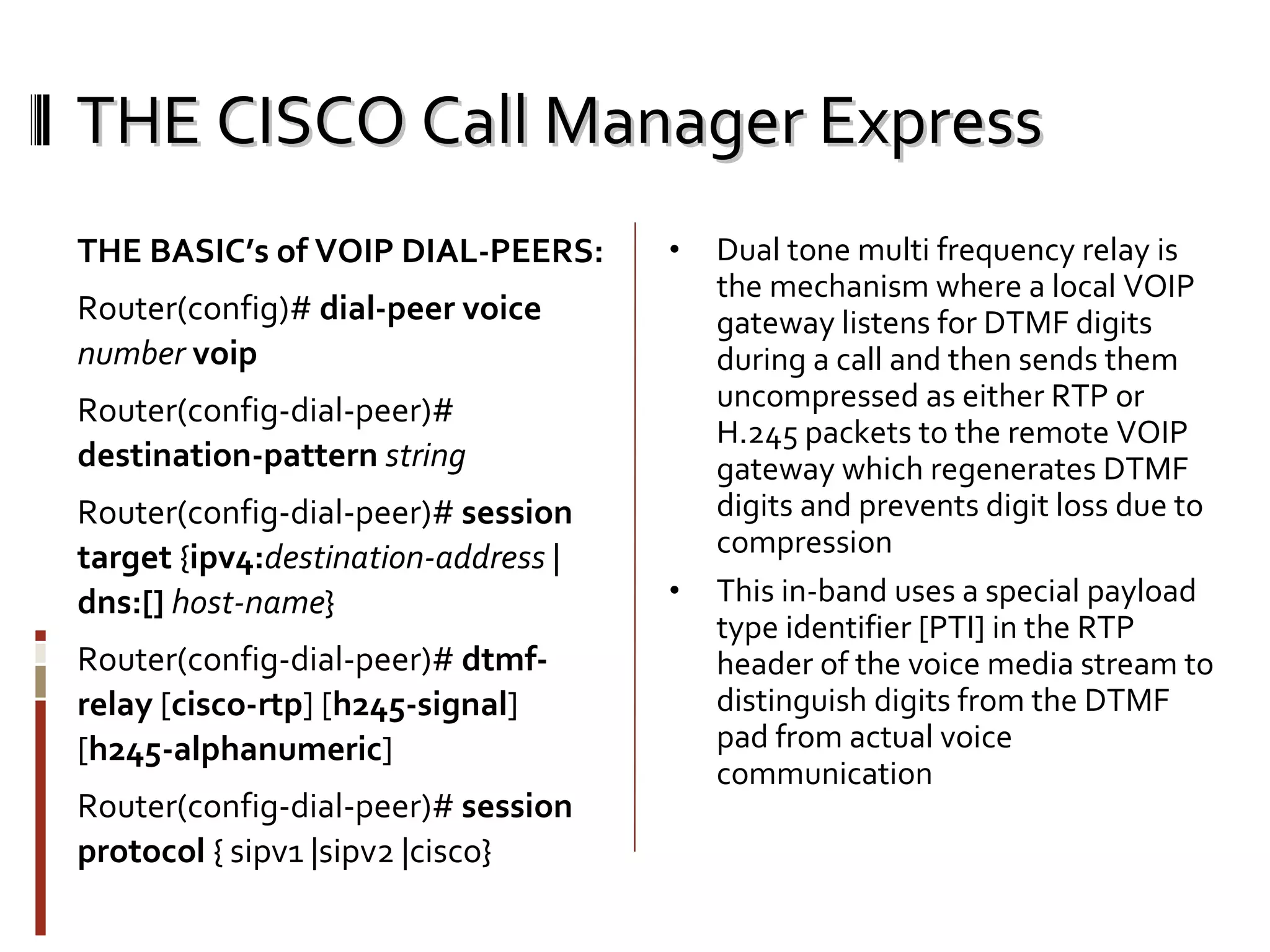 THE CISCO Call Manager Express THE BASIC’s of VOIP DIAL-PEERS: Router(config)#  dial-peer voice  number  voip Router(config-dial-peer)#  destination-pattern   string Router(config-dial-peer)#  session target  { ipv4: destination-address  |  dns:[]   host-name } Router(config-dial-peer)#  dtmf-relay  [ cisco-rtp ] [ h245-signal ] [ h245-alphanumeric ] Router(config-dial-peer)#  session protocol  { sipv1 |sipv2 |cisco} Dual tone multi frequency relay is the mechanism where a local VOIP gateway listens for DTMF digits during a call and then sends them uncompressed as either RTP or H.245 packets to the remote VOIP gateway which regenerates DTMF digits and prevents digit loss due to compression This in-band uses a special payload type identifier [PTI] in the RTP header of the voice media stream to distinguish digits from the DTMF pad from actual voice communication 