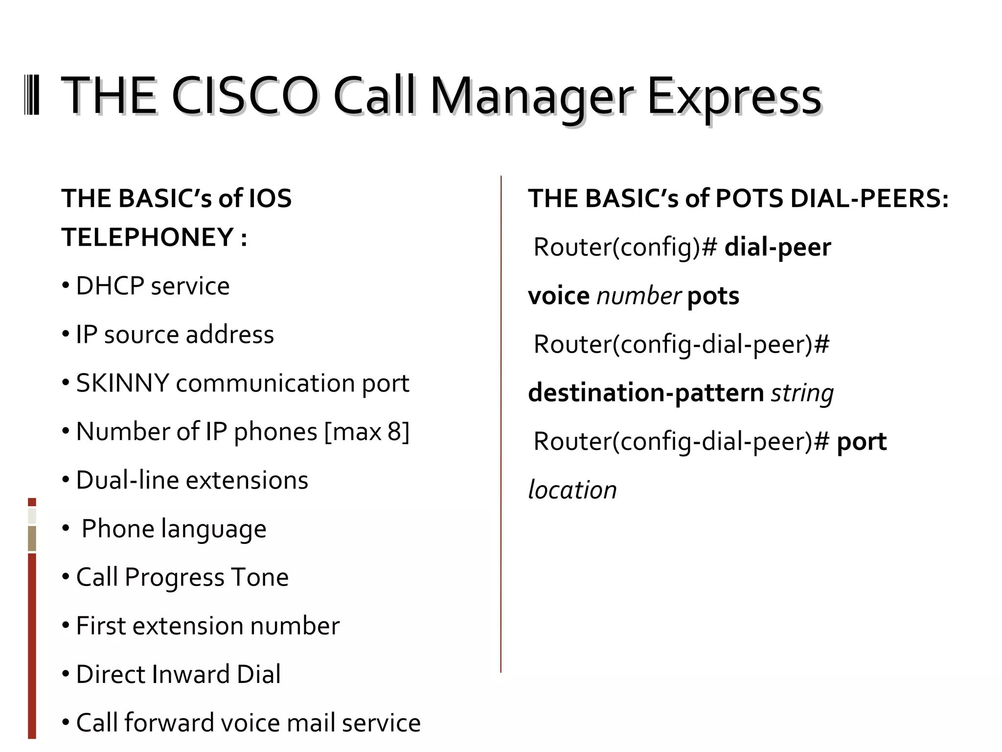 THE CISCO Call Manager Express THE BASIC’s of IOS TELEPHONEY : DHCP service  IP source address  SKINNY communication port Number of IP phones [max 8] Dual-line extensions  Phone language  Call Progress Tone  First extension number Direct Inward Dial Call forward voice mail service THE BASIC’s of POTS DIAL-PEERS: Router(config)#  dial-peer voice  number   pots Router(config-dial-peer)# destination-pattern   string Router(config-dial-peer)#  port location 