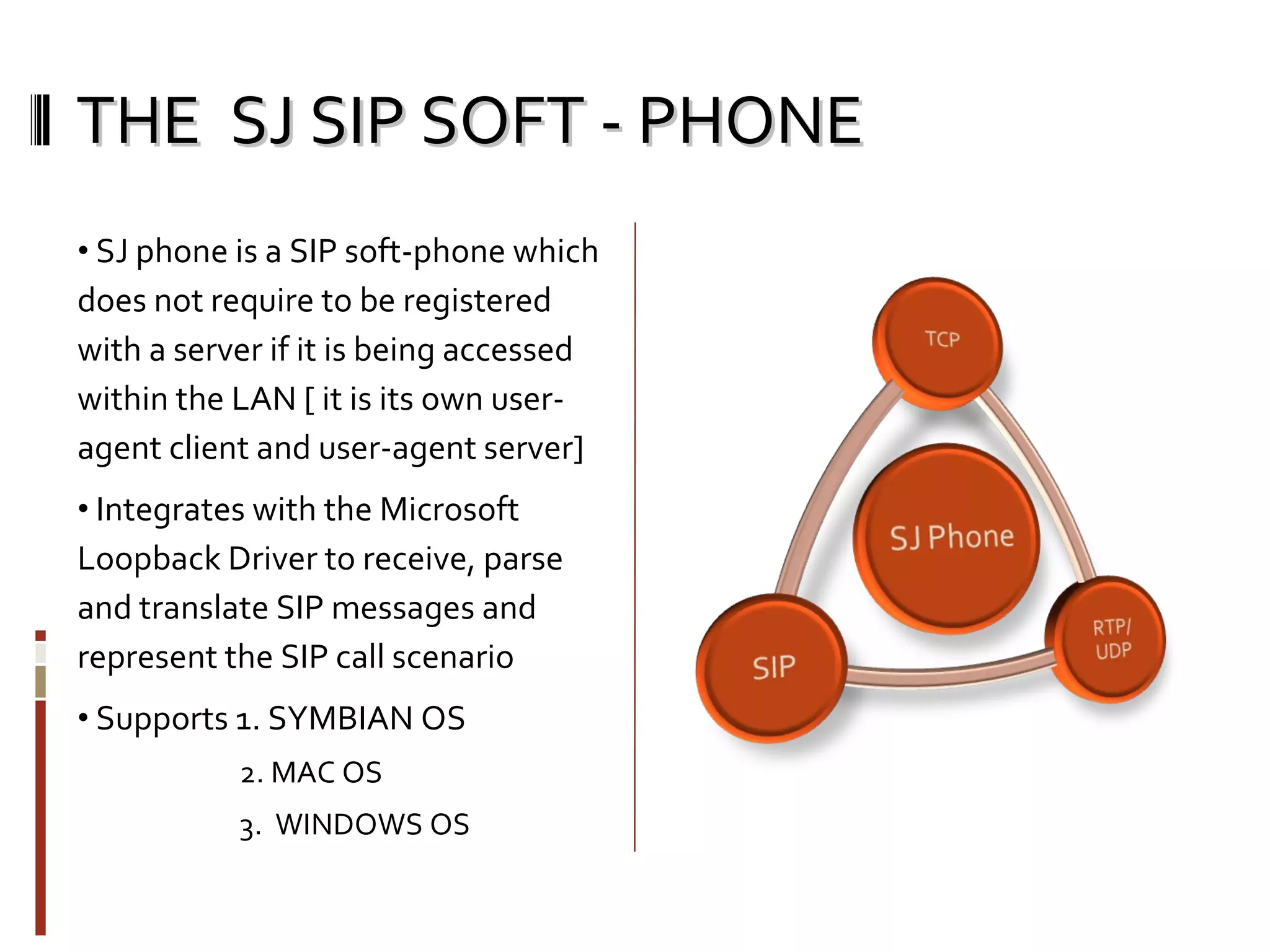 THE  SJ SIP SOFT - PHONE SJ phone is a SIP soft-phone which does not require to be registered with a server if it is being accessed within the LAN [ it is its own user-agent client and user-agent server] Integrates with the Microsoft Loopback Driver to receive, parse and translate SIP messages and represent the SIP call scenario Supports 1. SYMBIAN OS 2. MAC OS 3.  WINDOWS OS 