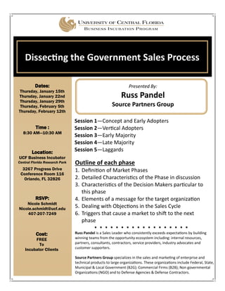 Dates:
Thursday, January 15th
Thursday, January 22nd
Thursday, January 29th
Thursday, February 5th
Thursday, February 12th
Dissecting the Government Sales Process
Location:
UCF Business Incubator
Central Florida Research Park
3267 Progress Drive
Conference Room 116
Orlando, FL 32826
RSVP:
Nicole Schmidt
Nicole.schmidt@ucf.edu
407-207-7249
Time :
8:30 AM—10:30 AM
Presented By:
Russ Pandel
Source Partners Group
Cost:
FREE
To
Incubator Clients
Outline of each phase
1. Definition of Market Phases
2. Detailed Characteristics of the Phase in discussion
3. Characteristics of the Decision Makers particular to
this phase
4. Elements of a message for the target organization
5. Dealing with Objections in the Sales Cycle
6. Triggers that cause a market to shift to the next
phase
Russ Pandel is a Sales Leader who consistently exceeds expectations by building
winning teams from the opportunity ecosystem including: internal resources,
partners, consultants, contractors, service providers, industry advocates and
customer supporters.
Source Partners Group specializes in the sales and marketing of enterprise and
technical products to large organizations. These organizations include Federal, State,
Municipal & Local Government (B2G); Commercial Firms (B2B); Non governmental
Organizations (NGO) and to Defense Agencies & Defense Contractors.
Session 1—Concept and Early Adopters
Session 2—Vertical Adopters
Session 3—Early Majority
Session 4—Late Majority
Session 5—Laggards
 