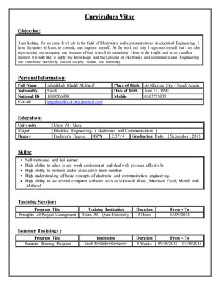 Curriculum Vitae
Objective:
I am looking for an entry level job in the field of Electronics and communications in electrical Engineering. I
have the desire to learn, to commit, and improve myself. At the work not only I represent myself but I am also
representing my company and because of that when I do something I love to do it right and in an excellent
manner. I would like to apply my knowledge and background of electronics and communications Engineering
and contribute positively toward society, nation, and humanity.
PersonalInformation:
Full Name Abdukkah Khalid Al,Sharif Place of Birth Al-Khorma City – Saudi Arabia
Nationality Saudi Date of Birth June 11, 1990
National ID 1068506938 Mobile 0505575035
E-Mail eng.abdullah1410@hotmail.com
Education:
University Umm Al - Qura.
Major Electrical Engineering. ( Electronics and Communications )
Degree Bachelor's Degree GPA 2.37 / 4 Graduation Date September , 2015
Skills:
 Self-motivated and fast learner.
 High ability to adapt in any work environment and deal with pressure effectively.
 High ability to be team leader or an active team member.
 High understanding of basic concepts of electronic and communication engineering.
 High ability to use several computer software such as Microsoft Word, Microsoft Excel, Matlab and
,Mathcad .
Training Session:
Program Title Training Institution Duration From - To
Principles of Project Management Umm Al – Qura University 4 Hours 16/09/2012
Summer Trainings :
Program Title Institution Duration From - To
Summer Training Program Saudi Bin Laden Company 8 Weeks 09/06/2014 – 07/08/2014
 