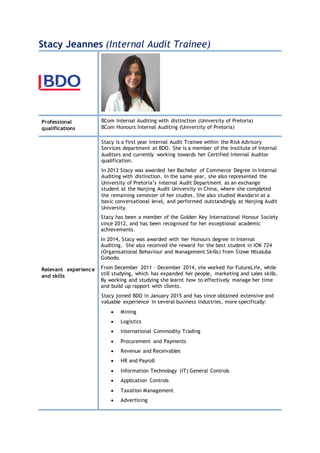 Stacy Jeannes (Internal Audit Trainee)
Professional
qualifications
BCom Internal Auditing with distinction (University of Pretoria)
BCom Honours Internal Auditing (University of Pretoria)
Relevant experience
and skills
Stacy is a first year Internal Audit Trainee within the Risk Advisory
Services department at BDO. She is a member of the Institute of Internal
Auditors and currently working towards her Certified Internal Auditor
qualification.
In 2013 Stacy was awarded her Bachelor of Commerce Degree in Internal
Auditing with distinction. In the same year, she also represented the
University of Pretoria’s Internal Audit Department as an exchange
student at the Nanjing Audit University in China, where she completed
the remaining semester of her studies. She also studied Mandarin at a
basic conversational level, and performed outstandingly at Nanjing Audit
University.
Stacy has been a member of the Golden Key International Honour Society
since 2012, and has been recognised for her exceptional academic
achievements.
In 2014, Stacy was awarded with her Honours degree in Internal
Auditing. She also received the reward for the best student in IOK 724
(Organisational Behaviour and Management Skills) from Sizwe Ntsaluba
Gobodo.
From December 2011 – December 2014, she worked for FutureLife, while
still studying, which has expanded her people, marketing and sales skills.
By working and studying she learnt how to effectively manage her time
and build up rapport with clients.
Stacy joined BDO in January 2015 and has since obtained extensive and
valuable experience in several business industries, more specifically:
 Mining
 Logistics
 International Commodity Trading
 Procurement and Payments
 Revenue and Receivables
 HR and Payroll
 Information Technology (IT) General Controls
 Application Controls
 Taxation Management
 Advertising
 