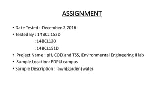 ASSIGNMENT
• Date Tested : December 2,2016
• Tested By : 14BCL 153D
:14BCL120
:14BCL151D
• Project Name : pH, COD and TSS, Environmental Engineering II lab
• Sample Location: PDPU campus
• Sample Description : lawn(garden)water
 