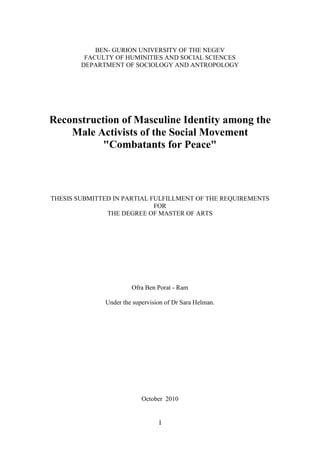 I
BEN- GURION UNIVERSITY OF THE NEGEV
FACULTY OF HUMINITIES AND SOCIAL SCIENCES
DEPARTMENT OF SOCIOLOGY AND ANTROPOLOGY
Reconstruction of Masculine Identity among the
Male Activists of the Social Movement
"Combatants for Peace"
THESIS SUBMITTED IN PARTIAL FULFILLMENT OF THE REQUIREMENTS
FOR
THE DEGREE OF MASTER OF ARTS
Ofra Ben Porat - Ram
Under the supervision of Dr Sara Helman.
October 2010
 