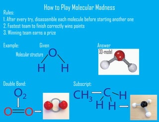 How to Play Molecular Madness
Rules:
1. After every try, disassemble each molecule before starting another one
2. Fastest team to finish correctly wins points
3. Winning team earns a prize
Example: Given Answer
O
H H
Double Bond:
O2
OO
3D-model
Subscript:
CH3
C
H H
H
Molecularstructure
 