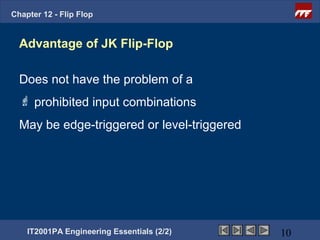 Chapter 12 - Flip Flop


  Advantage of JK Flip-Flop

  Does not have the problem of a
   prohibited input combinations
  May be edge-triggered or level-triggered




    IT2001PA Engineering Essentials (2/2)    10
 
