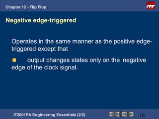 Chapter 12 - Flip Flop


Negative edge-triggered


   Operates in the same manner as the positive edge-
   triggered except that
        output changes states only on the negative
   edge of the clock signal.




    IT2001PA Engineering Essentials (2/2)      16
 