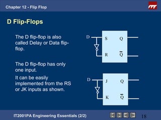 Chapter 12 - Flip Flop


D Flip-Flops

     The D flip-flop is also            D       S   Q
     called Delay or Data flip-
     flop.
                                                R   Q

     The D flip-flop has only
     one input.
     It can be easily                       D   J   Q
     implemented from the RS
     or JK inputs as shown.
                                                K   Q



    IT2001PA Engineering Essentials (2/2)               18
 