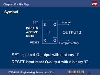 Chapter 12 - Flip Flop


Symbol

                          SET                  Normal
                                 S        Q
                   INPUTS
                   ACTIVE            FF         OUTPUTS
                   HIGH
                                 R        Q
                         RESET                Complementary



       SET input set Q-output with a binary ‘1’.
       RESET input reset Q-output with a binary ‘0’.

    IT2001PA Engineering Essentials (2/2)                     26
 
