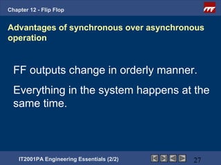 Chapter 12 - Flip Flop


Advantages of synchronous over asynchronous
operation


  FF outputs change in orderly manner.
  Everything in the system happens at the
  same time.



    IT2001PA Engineering Essentials (2/2)   27
 
