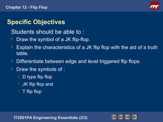 Chapter 12 - Flip Flop


Specific Objectives
  Students should be able to :
      Draw the symbol of a JK flip-flop.
      Explain the characteristics of a JK flip flop with the aid of a truth
       table.
      Differentiate between edge and level triggered flip flops.
      Draw the symbols of :
           D type flip flop
           JK flip flop and
           T flip flop




      IT2001PA Engineering Essentials (2/2)
 