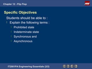 Chapter 12 - Flip Flop


Specific Objectives
  Students should be able to :
   Explain the following terms :
          Prohibited state
          Indeterminate state
          Synchronous and
          Asynchronous




    IT2001PA Engineering Essentials (2/2)
 