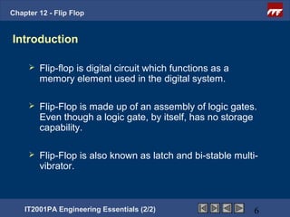 Chapter 12 - Flip Flop


Introduction

        Flip-flop is digital circuit which functions as a
         memory element used in the digital system.

        Flip-Flop is made up of an assembly of logic gates.
         Even though a logic gate, by itself, has no storage
         capability.

        Flip-Flop is also known as latch and bi-stable multi-
         vibrator.



    IT2001PA Engineering Essentials (2/2)                    6
 