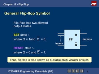 Chapter 12 - Flip Flop


General Flip-flop Symbol

        Flip-Flop has two allowed
        output states.

        SET state :-                                       Q
        where Q = 1and Q = 0.                         FF          outputs
                                            inputs
                                                           Q
        RESET state :-
        where Q = 0 and Q = 1.

     Thus, flip-flop is also known as bi-stable multi-vibrator or latch.


    IT2001PA Engineering Essentials (2/2)                            8
 