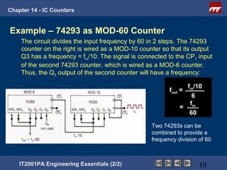 Chapter 14 - IC Counters


Example – 74293 as MOD-60 Counter
    The circuit divides the input frequency by 60 in 2 steps. The 74293
    counter on the right is wired as a MOD-10 counter so that its output
    Q3 has a frequency = fin/10. The signal is connected to the CP1 input
    of the second 74293 counter, which is wired as a MOD-6 counter.
    Thus, the Q3 output of the second counter will have a frequency:

                                                                fin/10
                                                          fout =
                                                                  6
                                                                 f
                                                              = in
                                                                 60

                                                   Two 74293s can be
                                                   combined to provide a
                                                   frequency division of 60



    IT2001PA Engineering Essentials (2/2)                             10
 