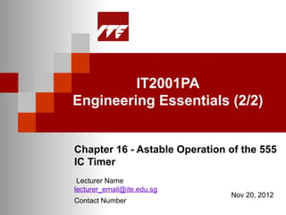 IT2001PA
Engineering Essentials (2/2)


Chapter 16 - Astable Operation of the 555
IC Timer
 Lecturer Name
lecturer_email@ite.edu.sg
                               Nov 20, 2012
Contact Number
 
