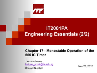 IT2001PA
Engineering Essentials (2/2)


Chapter 17 - Monostable Operation of the
555 IC Timer
 Lecturer Name
lecturer_email@ite.edu.sg
                              Nov 20, 2012
Contact Number
 