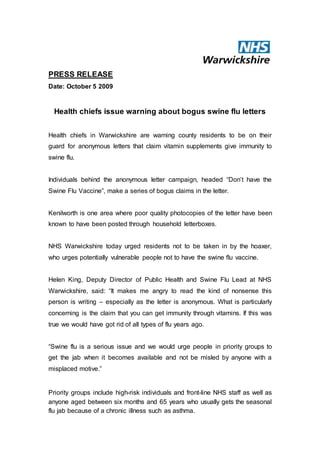PRESS RELEASE
Date: October 5 2009
Health chiefs issue warning about bogus swine flu letters
Health chiefs in Warwickshire are warning county residents to be on their
guard for anonymous letters that claim vitamin supplements give immunity to
swine flu.
Individuals behind the anonymous letter campaign, headed “Don’t have the
Swine Flu Vaccine”, make a series of bogus claims in the letter.
Kenilworth is one area where poor quality photocopies of the letter have been
known to have been posted through household letterboxes.
NHS Warwickshire today urged residents not to be taken in by the hoaxer,
who urges potentially vulnerable people not to have the swine flu vaccine.
Helen King, Deputy Director of Public Health and Swine Flu Lead at NHS
Warwickshire, said: “It makes me angry to read the kind of nonsense this
person is writing – especially as the letter is anonymous. What is particularly
concerning is the claim that you can get immunity through vitamins. If this was
true we would have got rid of all types of flu years ago.
“Swine flu is a serious issue and we would urge people in priority groups to
get the jab when it becomes available and not be misled by anyone with a
misplaced motive.”
Priority groups include high-risk individuals and front-line NHS staff as well as
anyone aged between six months and 65 years who usually gets the seasonal
flu jab because of a chronic illness such as asthma.
 