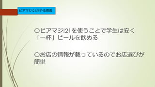 〇ビアマジ!21を使うことで学生は安く
「一杯」ビールを飲める
〇お店の情報が載っているのでお店選びが
簡単
ビアマジ!21がやる意義
 