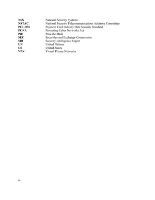 ix
NSS National Security Systems
NSTAC National Security Telecommunications Advisory Committee
PCI-DSS Payment Card Industry Data Security Standard
PCNA Protecting Cyber Networks Act
PtH Pass-the-Hash
SEC Securities and Exchange Commission
SIR Security Intelligence Report
UN United Nations
US United States
VPN Virtual Private Networks
	 	
 