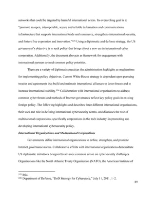 89
networks that could be targeted by harmful international actors. Its overarching goal is to
“promote an open, interoperable, secure and reliable information and communications
infrastructure that supports international trade and commerce, strengthens international security,
and fosters free expression and innovation.”225 Using a diplomatic and defense strategy, the US
government’s objective is to seek policy that brings about a new era in international cyber
cooperation. Additionally, the document also acts as framework for engagement with
international partners around common policy priorities. 	
There are a variety of diplomatic practices the administration highlights as mechanisms
for implementing policy objectives. Current White House strategy is dependent upon pursuing
treaties and agreements that build and maintain international alliances to deter threats and to
increase international stability.226 Collaboration with international organizations to address
common cyber threats and methods of Internet governance reflect key policy goals in existing
foreign policy. The following highlights and describes three different international organizations,
their uses and role in defining international cybersecurity norms, and discusses the role of
multinational corporations, specifically corporations in the tech industry, in promoting and
developing international cybersecurity policy.
International Organizations and Multinational Corporations
Governments utilize international organizations to define, strengthen, and promote
Internet governance norms. Collaborative efforts with international organizations demonstrate
US diplomatic initiatives designed to advance common action on cybersecurity challenges.
Organizations like the North Atlantic Treaty Organization (NATO), the American Institute of
																																																								
225 Ibid.
226 Department of Defense, “DoD Strategy for Cyberspace,” July 11, 2011, 1–2.
 