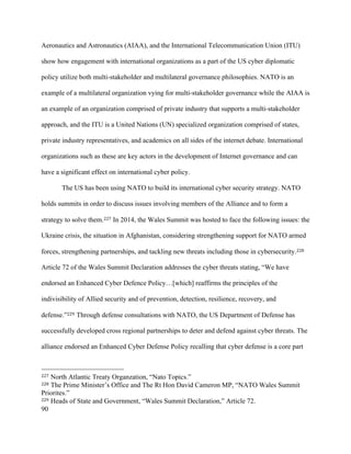 90
Aeronautics and Astronautics (AIAA), and the International Telecommunication Union (ITU)
show how engagement with international organizations as a part of the US cyber diplomatic
policy utilize both multi-stakeholder and multilateral governance philosophies. NATO is an
example of a multilateral organization vying for multi-stakeholder governance while the AIAA is
an example of an organization comprised of private industry that supports a multi-stakeholder
approach, and the ITU is a United Nations (UN) specialized organization comprised of states,
private industry representatives, and academics on all sides of the internet debate. International
organizations such as these are key actors in the development of Internet governance and can
have a significant effect on international cyber policy. 	
The US has been using NATO to build its international cyber security strategy. NATO
holds summits in order to discuss issues involving members of the Alliance and to form a
strategy to solve them.227 In 2014, the Wales Summit was hosted to face the following issues: the
Ukraine crisis, the situation in Afghanistan, considering strengthening support for NATO armed
forces, strengthening partnerships, and tackling new threats including those in cybersecurity.228
Article 72 of the Wales Summit Declaration addresses the cyber threats stating, “We have
endorsed an Enhanced Cyber Defence Policy…[which] reaffirms the principles of the
indivisibility of Allied security and of prevention, detection, resilience, recovery, and
defense.”229 Through defense consultations with NATO, the US Department of Defense has
successfully developed cross regional partnerships to deter and defend against cyber threats. The
alliance endorsed an Enhanced Cyber Defense Policy recalling that cyber defense is a core part
																																																								
227 North Atlantic Treaty Organzation, “Nato Topics.”
228 The Prime Minister’s Office and The Rt Hon David Cameron MP, “NATO Wales Summit
Priorites.”	
229 Heads of State and Government, “Wales Summit Declaration,” Article 72.
 
