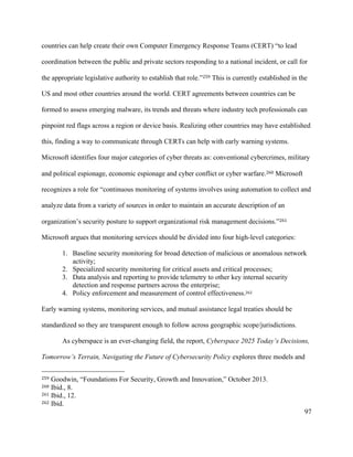 97
countries can help create their own Computer Emergency Response Teams (CERT) “to lead
coordination between the public and private sectors responding to a national incident, or call for
the appropriate legislative authority to establish that role.”259 This is currently established in the
US and most other countries around the world. CERT agreements between countries can be
formed to assess emerging malware, its trends and threats where industry tech professionals can
pinpoint red flags across a region or device basis. Realizing other countries may have established
this, finding a way to communicate through CERTs can help with early warning systems.
Microsoft identifies four major categories of cyber threats as: conventional cybercrimes, military
and political espionage, economic espionage and cyber conflict or cyber warfare.260 Microsoft
recognizes a role for “continuous monitoring of systems involves using automation to collect and
analyze data from a variety of sources in order to maintain an accurate description of an
organization’s security posture to support organizational risk management decisions.”261
Microsoft argues that monitoring services should be divided into four high-level categories:
1. Baseline security monitoring for broad detection of malicious or anomalous network
activity;
2. Specialized security monitoring for critical assets and critical processes;
3. Data analysis and reporting to provide telemetry to other key internal security
detection and response partners across the enterprise;
4. Policy enforcement and measurement of control effectiveness.262
Early warning systems, monitoring services, and mutual assistance legal treaties should be
standardized so they are transparent enough to follow across geographic scope/jurisdictions.
As cyberspace is an ever-changing field, the report, Cyberspace 2025 Today’s Decisions,
Tomorrow’s Terrain, Navigating the Future of Cybersecurity Policy explores three models and
																																																								
259 Goodwin, “Foundations For Security, Growth and Innovation,” October 2013.
260 Ibid., 8.
261 Ibid., 12.
262 Ibid.
 