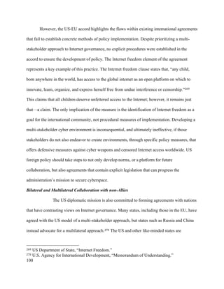 100
However, the US-EU accord highlights the flaws within existing international agreements
that fail to establish concrete methods of policy implementation. Despite prioritizing a multi-
stakeholder approach to Internet governance, no explicit procedures were established in the
accord to ensure the development of policy. The Internet freedom element of the agreement
represents a key example of this practice. The Internet freedom clause states that, “any child,
born anywhere in the world, has access to the global internet as an open platform on which to
innovate, learn, organize, and express herself free from undue interference or censorship.”269	
This claims that all children deserve unfettered access to the Internet; however, it remains just
that—a claim. The only implication of the measure is the identification of Internet freedom as a
goal for the international community, not procedural measures of implementation. Developing a
multi-stakeholder cyber environment is inconsequential, and ultimately ineffective, if those
stakeholders do not also endeavor to create environments, through specific policy measures, that
offers defensive measures against cyber weapons and censored Internet access worldwide. US
foreign policy should take steps to not only develop norms, or a platform for future
collaboration, but also agreements that contain explicit legislation that can progress the
administration’s mission to secure cyberspace.
Bilateral and Multilateral Collaboration with non-Allies	
The US diplomatic mission is also committed to forming agreements with nations
that have contrasting views on Internet governance. Many states, including those in the EU, have
agreed with the US model of a multi-stakeholder approach, but states such as Russia and China
instead advocate for a multilateral approach.270 The US and other like-minded states are
																																																								
269 US Department of State, “Internet Freedom.”
270 U.S. Agency for International Development, “Memorandum of Understanding.”
 