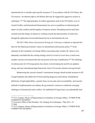105
international law to include cyber specific measures.281 In accordance with the UN Charter, the
US reserves, “an inherent right to self defense that may be triggered by aggressive actions in
cyberspace.”282 The legal principles of conflict agreements such as the UN Charter, Law of
Armed Conflict, and International Humanitarian law serve as guidelines in determining the
nature of cyber conflicts and the legality of response actions. Disrupting terrorist and cyber
criminal networks hinges on objectives working towards the harmonization of cyber laws
through the application of networked based activity to international rule sets. 	
The 2011 White House International Strategy for Cyberspace continues to represent the
basis for the federal government’s stance on international cybersecurity policy.283 In his
statement to the Committee on Foreign Affairs concerning cyber warfare, Dr. James Lewis
adamantly concluded that the existing strategy must be revised as it now faces a much more
complex security environment then the one present at the time of publication.284 The challenge
of cybersecurity for US foreign policy has clearly evolved making the need for an updated,
strong, and clear international legal framework vital to US security interests moving forward. 	
Modernizing the executive branch’s international strategy should include measures to fill
in legal loopholes that inhibit the US from tackling dangerous cyber threats. Standardized
definitions of legal applicability, a greater focus on non-state actor accountability, and concrete
methods of implementation can enhance the government’s mission to combat the emerging
challenges of international cyber conflict. An established US legal stance can undoubtedly lead
																																																								
281 U.S. Congress, House of Representatives Committee on Foreign Affairs, “CYBER WAR
COMMITEE HEARING.”
282 Executive Office of the President, “Int. Strategy for Cyberspace,” May 2011, 10.
283 Ibid.
284 U.S. Congress, House of Representatives Commitee on Foreign Affairs, “CYBER WAR
COMMITTEE HEARING.”	
 