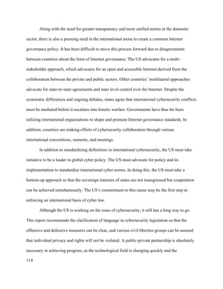 114
Along with the need for greater transparency and more unified norms in the domestic
sector, there is also a pressing need in the international arena to create a common Internet
governance policy. It has been difficult to move this process forward due to disagreements
between countries about the form of Internet governance. The US advocates for a multi-
stakeholder approach, which advocates for an open and accessible Internet derived from the
collaboration between the private and public sectors. Other countries’ multilateral approaches
advocate for state-to-state agreements and state level control over the Internet. Despite the
systematic differences and ongoing debates, states agree that international cybersecurity conflicts
must be mediated before it escalates into kinetic warfare. Governments have thus far been
utilizing international organizations to shape and promote Internet governance standards. In
addition, countries are making efforts of cybersecurity collaboration through various
international conventions, summits, and meetings.
In addition to standardizing definitions in international cybersecurity, the US must take
initiative to be a leader in global cyber policy. The US must advocate for policy and its
implementation to standardize international cyber norms. In doing this, the US must take a
bottom-up approach so that the sovereign interests of states are not transgressed but cooperation
can be achieved simultaneously. The US’s commitment to this cause may be the first step in
enforcing an international basis of cyber law.
Although the US is working on the issue of cybersecurity, it still has a long way to go.
This report recommends the clarification of language in cybersecurity legislation so that the
offensive and defensive measures can be clear, and various civil liberties groups can be assured
that individual privacy and rights will not be violated. A public-private partnership is absolutely
necessary in achieving progress, as the technological field is changing quickly and the
 