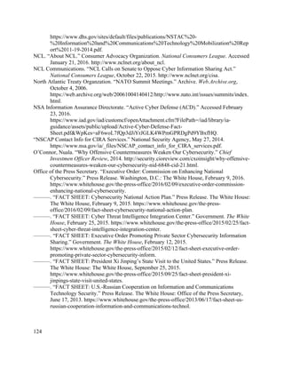124
https://www.dhs.gov/sites/default/files/publications/NSTAC%20-
%20Information%20and%20Communications%20Technology%20Mobilization%20Rep
ort%2011-19-2014.pdf.
NCL. “About NCL.” Consumer Advocacy Organization. National Consumers League. Accessed
January 21, 2016. http://www.nclnet.org/about_ncl.
NCL Communications. “NCL Calls on Senate to Oppose Cyber Information Sharing Act.”
National Consumers League, October 22, 2015. http://www.nclnet.org/cisa.
North Atlantic Treaty Organzation. “NATO Summit Meetings.” Archive. Web.Archive.org,
October 4, 2006.
https://web.archive.org/web/20061004140412/http://www.nato.int/issues/summits/index.
html.
NSA Information Assurance Directorate. “Active Cyber Defense (ACD).” Accessed February
23, 2016.
https://www.iad.gov/iad/customcf/openAttachment.cfm?FilePath=/iad/library/ia-
guidance/assets/public/upload/Active-Cyber-Defense-Fact-
Sheet.pdf&WpKes=aF6woL7fQp3dJiYrJGLK4WPmGPRDgPd9YBxfHQ.
“NSCAP Contact Info for CIRA Services.” National Security Agency, May 27, 2014.
https://www.nsa.gov/ia/_files/NSCAP_contact_info_for_CIRA_services.pdf.
O’Connor, Nuala. “Why Offensive Countermeasures Weaken Our Cybersecurity.” Chief
Investmen Officer Review, 2014. http://security.cioreview.com/cxoinsight/why-offensive-
countermeasures-weaken-our-cybersecurity-nid-6848-cid-21.html.
Office of the Press Secretary. “Executive Order: Commission on Enhancing National
Cybersecurity.” Press Release. Washington, D.C.: The White House, February 9, 2016.
https://www.whitehouse.gov/the-press-office/2016/02/09/executive-order-commission-
enhancing-national-cybersecurity.
———. “FACT SHEET: Cybersecurity National Action Plan.” Press Release. The White House:
The White House, February 9, 2015. https://www.whitehouse.gov/the-press-
office/2016/02/09/fact-sheet-cybersecurity-national-action-plan.
———. “FACT SHEET: Cyber Threat Intelligence Integration Center.” Government. The White
House, February 25, 2015. https://www.whitehouse.gov/the-press-office/2015/02/25/fact-
sheet-cyber-threat-intelligence-integration-center.
———. “FACT SHEET: Executive Order Promoting Private Sector Cybersecurity Information
Sharing.” Government. The White House, February 12, 2015.
https://www.whitehouse.gov/the-press-office/2015/02/12/fact-sheet-executive-order-
promoting-private-sector-cybersecurity-inform.
———. “FACT SHEET: President Xi Jinping’s State Visit to the United States.” Press Release.
The White House: The White House, September 25, 2015.
https://www.whitehouse.gov/the-press-office/2015/09/25/fact-sheet-president-xi-
jinpings-state-visit-united-states.
———. “FACT SHEET: U.S.-Russian Cooperation on Information and Communications
Technology Security.” Press Release. The White House: Office of the Press Secretary,
June 17, 2013. https://www.whitehouse.gov/the-press-office/2013/06/17/fact-sheet-us-
russian-cooperation-information-and-communications-technol.
 