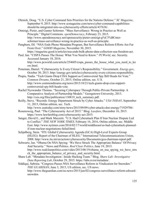 125
Olenick, Doug. “U.S. Cyber Command Sets Priorities for the Nations Defense.” SC Magazine,
September 9, 2015. http://www.scmagazine.com/news/cyber-command-capabilities-
should-be-integrated-into-us-cybersecurity-efforts/article/437636/.
Omtzigt, Pieter, and Gunter Schirmer. “Mass Surveillance: Wrong in Practice as Well as
Principle.” Digital Commons. openDemocracy, February 23, 2015.
http://www.opendemocracy.net/opensecurity/pieter-omtzigt-g%C3%BCnter-
schirmer/mass-surveillance-wrong-in-practice-as-well-as-principle.
Pangburn, DJ. “NSA Ends Phone Metadata Program, But Surveillance Reform Efforts Are Far
From Over.” GOOD Magazine, November 30, 2015.
https://magazine.good.is/articles/nsa-ends-bulk-phone-data-collection-usa-freedom-act.
Paul, Ian. “CISPA Passes The House: What You Need to Know.” PCWorld, sec. Security.
Accessed January 18, 2016.
http://www.pcworld.com/article/254605/cispa_passes_the_house_what_you_need_to_kn
ow.html.
Poneman, Daniel. “Cybersecurity Is Every Citizen’s Responsibility.” Government. Energy.gov,
October 30, 2013. http://energy.gov/articles/cybersecurity-every-citizens-responsibility.
Prupis, Nadia. “Tech Giants Drop CISA Support as Controversial Spy Bill Heads for Vote.”
Common Dreams, October 21, 2015, Online edition, sec. U.S.
http://www.commondreams.org/news/2015/10/21/tech-giants-drop-cisa-support-
controversial-spy-bill-heads-vote.
Rachel Nyswander Thomas. “Securing Cyberspace Through Public-Private Partnership: A
Comparative Analysis of Partnership Models.” Georgetown University, 2013.
http://csis.org/files/publication/130819_tech_summary.pdf.
Reilly, Steve. “Records: Energy Department Struck by Cyber Attacks.” USA TODAY, September
11, 2015, Online edition, sec. Tech.
http://www.usatoday.com/story/news/2015/09/09/cyber-attacks-doe-energy/71929786/.
Rosenzweig, Paul. “The Cybersecurity Act of 2015.” Blog. Lawfare, December 16, 2015.
https://www.lawfareblog.com/cybersecurity-act-2015.
Sanger, David E., and Mark Mazzetti. “U.S. Had Cyberattack Plan If Iran Nuclear Dispute Led
to Conflict.” THE NEW YORK TIMES. February 16, 2016, Online edition, sec. Middle
East. http://www.nytimes.com/2016/02/17/world/middleeast/us-had-cyberattack-planned-
if-iran-nuclear-negotiations-failed.html.
Schjølberg, Stein. “ITU Global Cybersecurity Agenda (GCA) High-Level Experts Group
(HLEG): Report of the Chairman of HLEG.” International Telecommunications Union,
2008. http://www.itu.int/en/action/cybersecurity/Documents/gca-chairman-report.pdf.
Schwartz, Ian. “Obama On NSA Spying: ‘We Have Struck The Appropriate Balance’ Of Privacy
And Security.” News and Politics. Real Clear Politics, June 19, 2013.
http://www.realclearpolitics.com/video/2013/06/19/obama_on_nsa_spying_we_have_stru
ck_the_appropriate_balance_of_privacy_and_security.html.
Share Lab. “Metadata Investigation : Inside Hacking Team.” Blog. Share Lab: Investigative
Data Reporting Lab, October 29, 2015. https://labs.rs/en/metadata/.
Siddiqui, Sabrina. “Congress Passes NSA Surveillance Reform in Vindication for Snowden.”
THE GUARDIAN, June 3, 2015, US edition, sec. US news.
http://www.theguardian.com/us-news/2015/jun/02/congress-surveillance-reform-edward-
snowden.
 