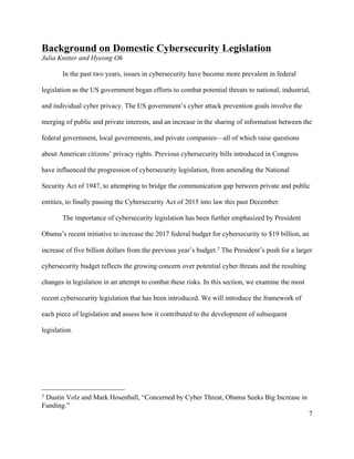 7
Background on Domestic Cybersecurity Legislation
Julia Knitter and Hyeong Oh
In the past two years, issues in cybersecurity have become more prevalent in federal
legislation as the US government began efforts to combat potential threats to national, industrial,
and individual cyber privacy. The US government’s cyber attack prevention goals involve the
merging of public and private interests, and an increase in the sharing of information between the
federal government, local governments, and private companies—all of which raise questions
about American citizens’ privacy rights. Previous cybersecurity bills introduced in Congress
have influenced the progression of cybersecurity legislation, from amending the National
Security Act of 1947, to attempting to bridge the communication gap between private and public
entities, to finally passing the Cybersecurity Act of 2015 into law this past December.
The importance of cybersecurity legislation has been further emphasized by President
Obama’s recent initiative to increase the 2017 federal budget for cybersecurity to $19 billion, an
increase of five billion dollars from the previous year’s budget.7 The President’s push for a larger
cybersecurity budget reflects the growing concern over potential cyber threats and the resulting
changes in legislation in an attempt to combat these risks. In this section, we examine the most
recent cybersecurity legislation that has been introduced. We will introduce the framework of
each piece of legislation and assess how it contributed to the development of subsequent
legislation.
																																																								
7 Dustin Volz and Mark Hosenball, “Concerned by Cyber Threat, Obama Seeks Big Increase in
Funding.”
 