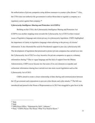 11
the authorization of private companies using defense measures to counter cyber threats.27 Also,
the CTSA does not authorize the government to utilize threat data to regulate a company as a
regulatory action against that company.28
Cybersecurity Intelligence Sharing and Protection Act (CISPA)
Building on the CTSA, the Cybersecurity Intelligence Sharing and Protection Act
(CISPA) was another stepping-stone towards the Cybersecurity Act of 2015 in that it raised
issues of legislative language and citizen privacy in cybersecurity legislation. CISPA highlighted
the importance of clarity in legislative language when referring to the privacy of citizens’
information. It also illustrated the need for Presidential support to pass any cybersecurity bill.
The development of legislation that promised to protect private companies has carried over into
the Cybersecurity Act of 2015 as a key incentive for private companies to agree to voluntary
information sharing.29 Due to vague language and the lack of support from the Obama
Administration, CISPA never became law but some of its core elements to expedite and
orchestrate information sharing have carried over into more recent legislation such as the
Cybersecurity Act of 2015.
CISPA aimed to create a closer relationship of data sharing and communication between
the US government and corporations to prevent cyber threats and cyber attacks.30 The bill was
introduced and passed in the House of Representatives in 2013 but struggled to gain favor in the
																																																								
27 Ibid.
28 Ibid.
29 DHS Press Office, “Statement by Jeh C. Johnson.”
30 Paul, “CISPA Passes The House: What You Need to Know.”
 