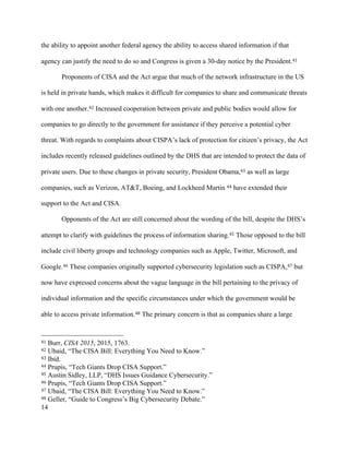 14
the ability to appoint another federal agency the ability to access shared information if that
agency can justify the need to do so and Congress is given a 30-day notice by the President.41
Proponents of CISA and the Act argue that much of the network infrastructure in the US
is held in private hands, which makes it difficult for companies to share and communicate threats
with one another.42 Increased cooperation between private and public bodies would allow for
companies to go directly to the government for assistance if they perceive a potential cyber
threat. With regards to complaints about CISPA’s lack of protection for citizen’s privacy, the Act
includes recently released guidelines outlined by the DHS that are intended to protect the data of
private users. Due to these changes in private security, President Obama,43 as well as large
companies, such as Verizon, AT&T, Boeing, and Lockheed Martin 44 have extended their
support to the Act and CISA.
Opponents of the Act are still concerned about the wording of the bill, despite the DHS’s
attempt to clarify with guidelines the process of information sharing.45 Those opposed to the bill
include civil liberty groups and technology companies such as Apple, Twitter, Microsoft, and
Google.46 These companies originally supported cybersecurity legislation such as CISPA,47 but
now have expressed concerns about the vague language in the bill pertaining to the privacy of
individual information and the specific circumstances under which the government would be
able to access private information.48 The primary concern is that as companies share a large
																																																								
41 Burr, CISA 2015, 2015, 1763.
42 Ubaid, “The CISA Bill: Everything You Need to Know.”
43 Ibid.
44 Prupis, “Tech Giants Drop CISA Support.”
45 Austin Sidley, LLP, “DHS Issues Guidance Cybersecurity.”
46 Prupis, “Tech Giants Drop CISA Support.”
47 Ubaid, “The CISA Bill: Everything You Need to Know.”
48 Geller, “Guide to Congress’s Big Cybersecurity Debate.”
 