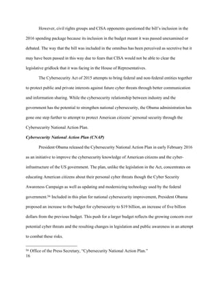 16
However, civil rights groups and CISA opponents questioned the bill’s inclusion in the
2016 spending package because its inclusion in the budget meant it was passed unexamined or
debated. The way that the bill was included in the omnibus has been perceived as secretive but it
may have been passed in this way due to fears that CISA would not be able to clear the
legislative gridlock that it was facing in the House of Representatives.
The Cybersecurity Act of 2015 attempts to bring federal and non-federal entities together
to protect public and private interests against future cyber threats through better communication
and information sharing. While the cybersecurity relationship between industry and the
government has the potential to strengthen national cybersecurity, the Obama administration has
gone one step further to attempt to protect American citizens’ personal security through the
Cybersecurity National Action Plan.
Cybersecurity National Action Plan (CNAP)
President Obama released the Cybersecurity National Action Plan in early February 2016
as an initiative to improve the cybersecurity knowledge of American citizens and the cyber-
infrastructure of the US government. The plan, unlike the legislation in the Act, concentrates on
educating American citizens about their personal cyber threats though the Cyber Security
Awareness Campaign as well as updating and modernizing technology used by the federal
government.56 Included in this plan for national cybersecurity improvement, President Obama
proposed an increase to the budget for cybersecurity to $19 billion, an increase of five billion
dollars from the previous budget. This push for a larger budget reflects the growing concern over
potential cyber threats and the resulting changes in legislation and public awareness in an attempt
to combat these risks.
																																																								
56 Office of the Press Secretary, “Cybersecurity National Action Plan.”
 