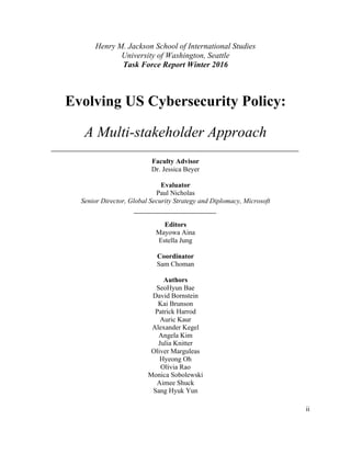 ii
Henry M. Jackson School of International Studies
University of Washington, Seattle
Task Force Report Winter 2016
Evolving US Cybersecurity Policy:
A Multi-stakeholder Approach
Faculty Advisor
Dr. Jessica Beyer
Evaluator
Paul Nicholas
Senior Director, Global Security Strategy and Diplomacy, Microsoft
Editors
Mayowa Aina
Estella Jung
Coordinator
Sam Choman
Authors
SeoHyun Bae
David Bornstein
Kai Brunson
Patrick Harrod
Auric Kaur
Alexander Kegel
Angela Kim
Julia Knitter
Oliver Marguleas
Hyeong Oh
Olivia Rao
Monica Sobolewski
Aimee Shuck
Sang Hyuk Yun	
 